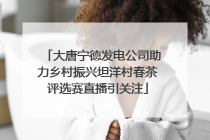 大唐宁德发电公司助力乡村振兴坦洋村春茶评选赛直播引关注