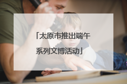 太原市推出端午系列文博活动