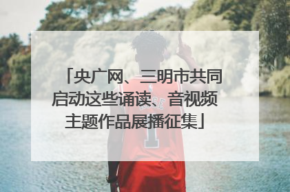 央广网、三明市共同启动这些诵读、音视频主题作品展播征集