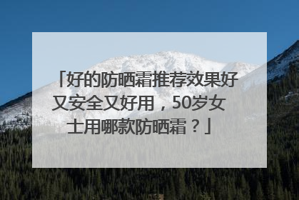 好的防晒霜推荐效果好又安全又好用，50岁女士用哪款防晒霜？