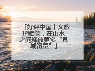 好评中国丨文旅IP赋能，在山水之间释放更多“县域留量”