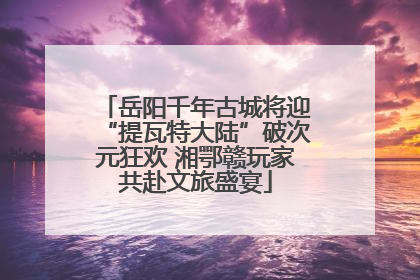 岳阳千年古城将迎“提瓦特大陆”破次元狂欢 湘鄂赣玩家共赴文旅盛宴