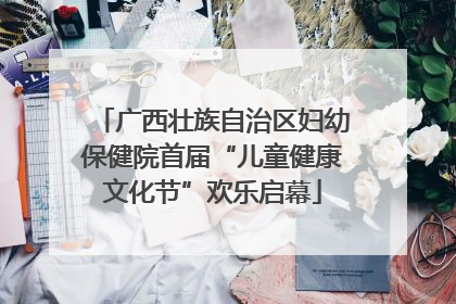 广西壮族自治区妇幼保健院首届“儿童健康文化节”欢乐启幕