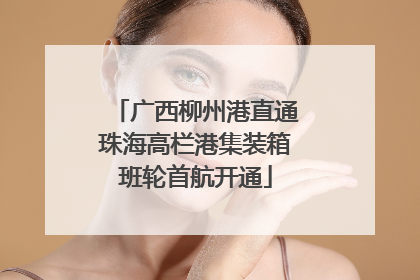广西柳州港直通珠海高栏港集装箱班轮首航开通