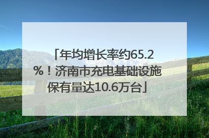 年均增长率约65.2%！济南市充电基础设施保有量达10.6万台