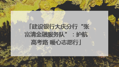 建设银行大庆分行“张富清金融服务队”：护航高考路 暖心志愿行