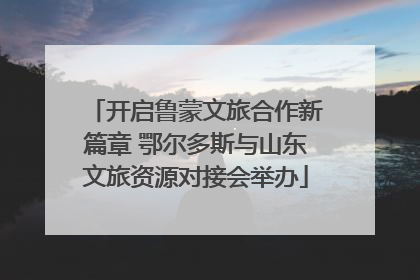 开启鲁蒙文旅合作新篇章 鄂尔多斯与山东文旅资源对接会举办