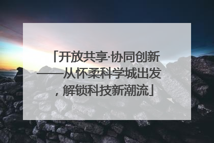 开放共享·协同创新——从怀柔科学城出发，解锁科技新潮流
