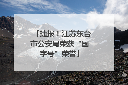 捷报！江苏东台市公安局荣获“国字号”荣誉