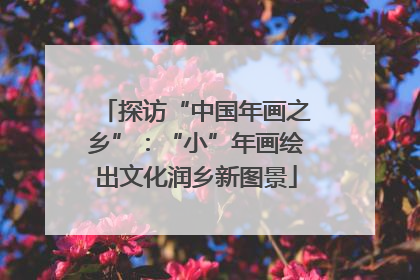 探访“中国年画之乡”：“小”年画绘出文化润乡新图景