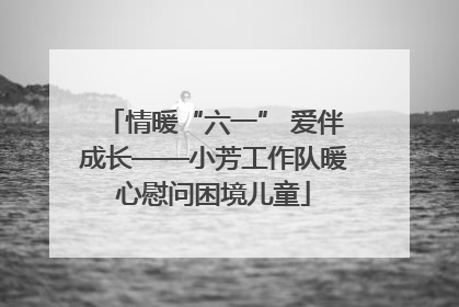 情暖“六一” 爱伴成长——小芳工作队暖心慰问困境儿童