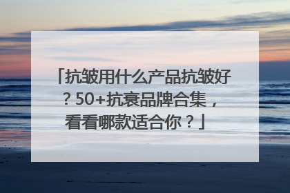 抗皱用什么产品抗皱好？50+抗衰品牌合集，看看哪款适合你？