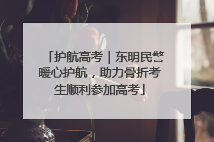 护航高考｜东明民警暖心护航，助力骨折考生顺利参加高考