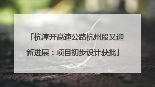 杭淳开高速公路杭州段又迎新进展：项目初步设计获批