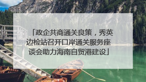 政企共商通关良策，秀英边检站召开口岸通关服务座谈会助力海南自贸港建设