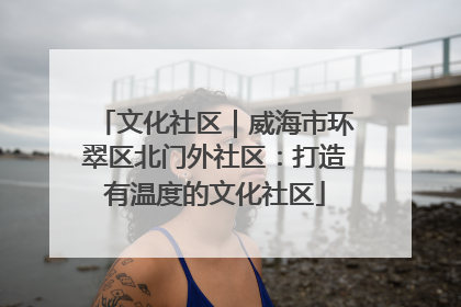 文化社区｜威海市环翠区北门外社区：打造有温度的文化社区
