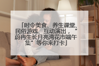 时令美食、养生课堂、民俗游戏、互动演出，“蔚冉生长月亮湾花市端午集”等你来打卡