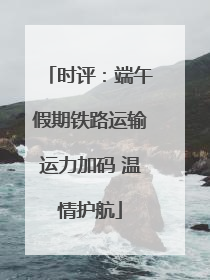 时评：端午假期铁路运输运力加码 温情护航