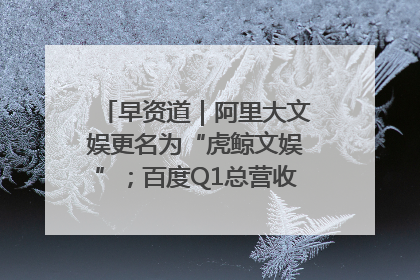 早资道｜阿里大文娱更名为“虎鲸文娱”；百度Q1总营收325亿元超预期