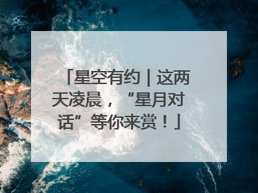 星空有约｜这两天凌晨，“星月对话”等你来赏！
