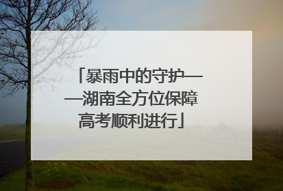 暴雨中的守护——湖南全方位保障高考顺利进行