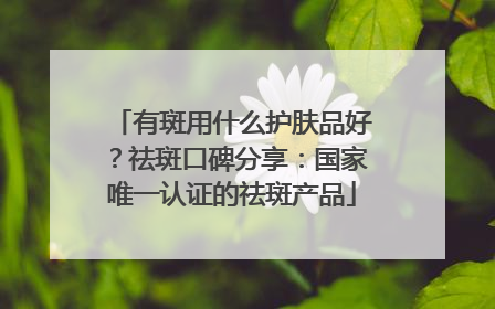 有斑用什么护肤品好？祛斑口碑分享：国家唯一认证的祛斑产品