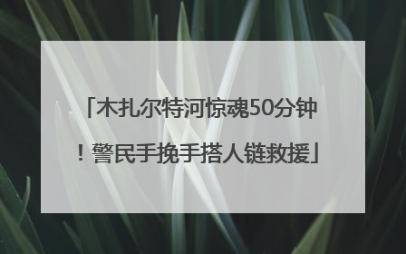 木扎尔特河惊魂50分钟！警民手挽手搭人链救援
