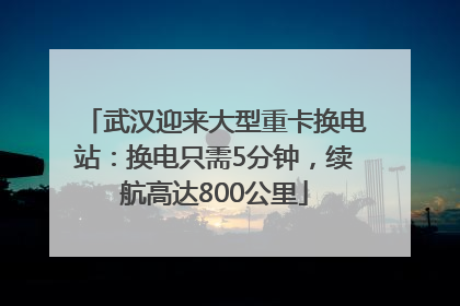 武汉迎来大型重卡换电站：换电只需5分钟，续航高达800公里