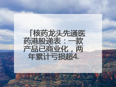 核药龙头先通医药港股递表：一款产品已商业化，两年累计亏损超4.6亿元