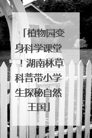 植物园变身科学课堂！湖南林草科普带小学生探秘自然王国