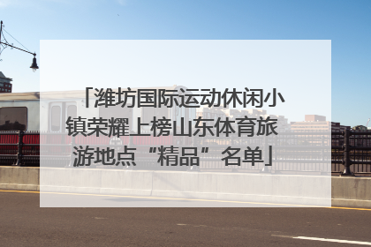 潍坊国际运动休闲小镇荣耀上榜山东体育旅游地点“精品”名单