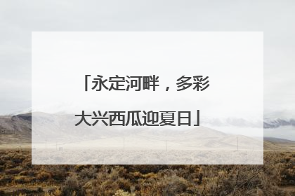 永定河畔，多彩大兴西瓜迎夏日