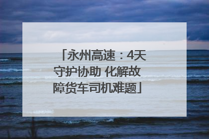 永州高速：4天守护协助 化解故障货车司机难题
