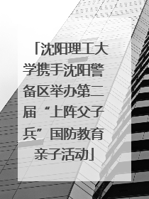 沈阳理工大学携手沈阳警备区举办第二届“上阵父子兵”国防教育亲子活动