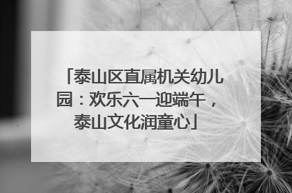 泰山区直属机关幼儿园：欢乐六一迎端午，泰山文化润童心