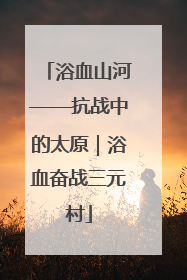 浴血山河——抗战中的太原｜浴血奋战三元村