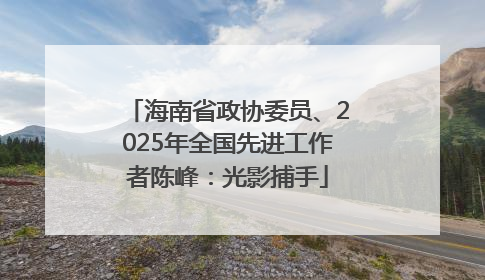 海南省政协委员、2025年全国先进工作者陈峰：光影捕手