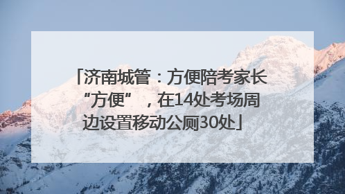 济南城管：方便陪考家长“方便”，在14处考场周边设置移动公厕30处