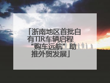 浙南地区首批自有TIR车辆启程 “购车远航”助推外贸发展
