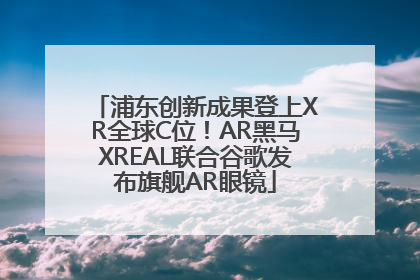 浦东创新成果登上XR全球C位！AR黑马XREAL联合谷歌发布旗舰AR眼镜