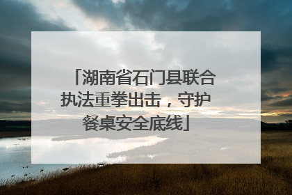 湖南省石门县联合执法重拳出击，守护餐桌安全底线