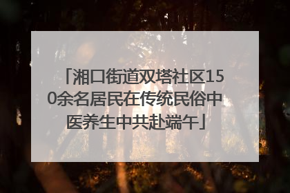 湘口街道双塔社区150余名居民在传统民俗中医养生中共赴端午