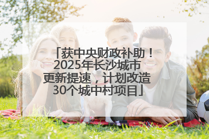 获中央财政补助！2025年长沙城市更新提速，计划改造30个城中村项目
