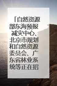 自然资源部东海预报减灾中心、北京市规划和自然资源委员会、广东省林业系统等正在招聘｜招聘信息