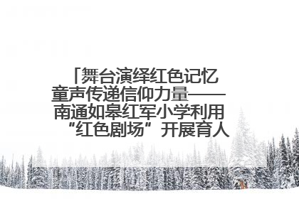 舞台演绎红色记忆 童声传递信仰力量——南通如皋红军小学利用“红色剧场”开展育人实践活动纪实