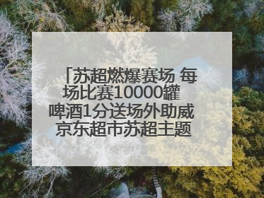 苏超燃爆赛场 每场比赛10000罐啤酒1分送场外助威 京东超市苏超主题会场上线