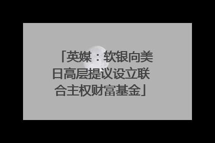 英媒：软银向美日高层提议设立联合主权财富基金