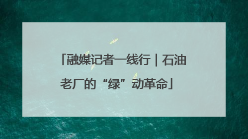 融媒记者一线行｜石油老厂的“绿”动革命