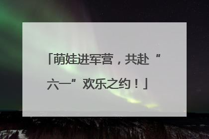 萌娃进军营，共赴“六一”欢乐之约！