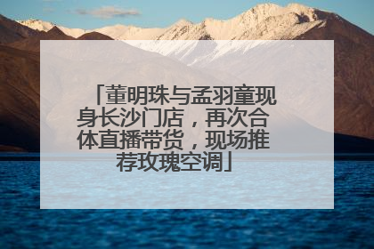 董明珠与孟羽童现身长沙门店，再次合体直播带货，现场推荐玫瑰空调